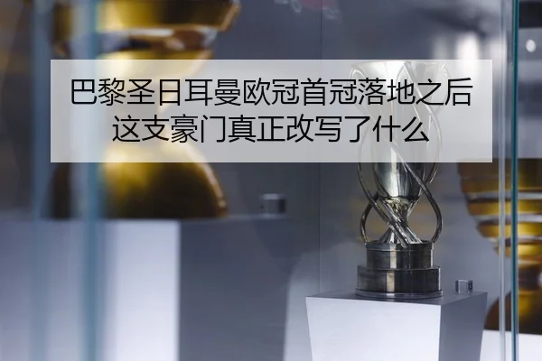 巴黎圣日耳曼欧冠首冠落地之后 这支豪门真正改写了什么